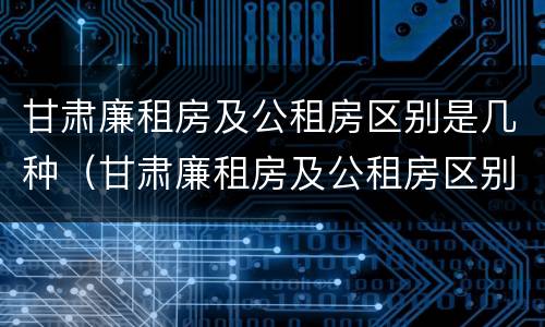 甘肃廉租房及公租房区别是几种（甘肃廉租房及公租房区别是几种房）