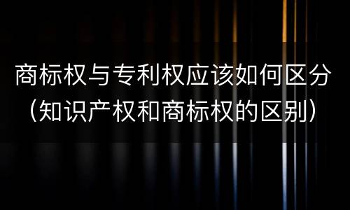 商标权与专利权应该如何区分（知识产权和商标权的区别）