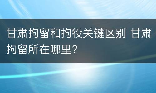 甘肃拘留和拘役关键区别 甘肃拘留所在哪里?