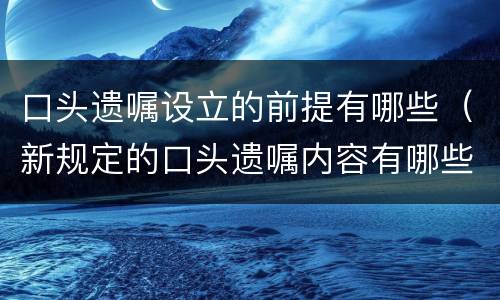 口头遗嘱设立的前提有哪些（新规定的口头遗嘱内容有哪些?）