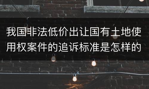 我国非法低价出让国有土地使用权案件的追诉标准是怎样的
