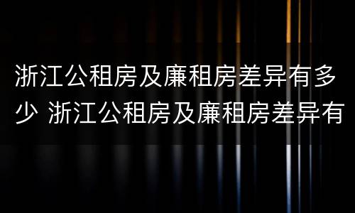 浙江公租房及廉租房差异有多少 浙江公租房及廉租房差异有多少个