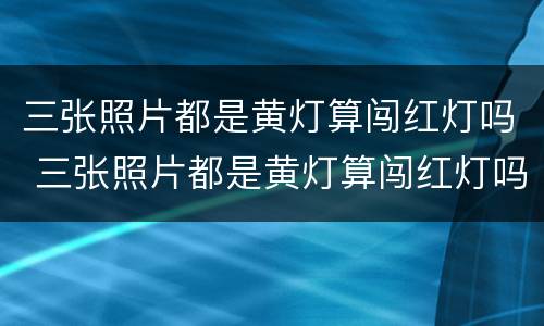 三张照片都是黄灯算闯红灯吗 三张照片都是黄灯算闯红灯吗扣分吗