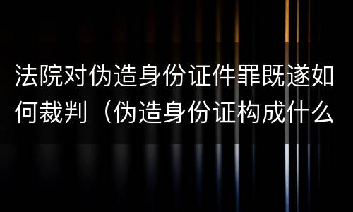 法院对伪造身份证件罪既遂如何裁判（伪造身份证构成什么罪）