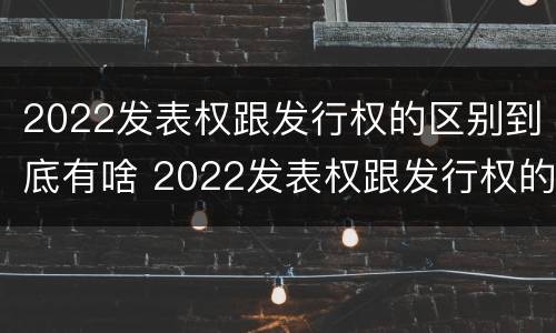 2022发表权跟发行权的区别到底有啥 2022发表权跟发行权的区别到底有啥不一样