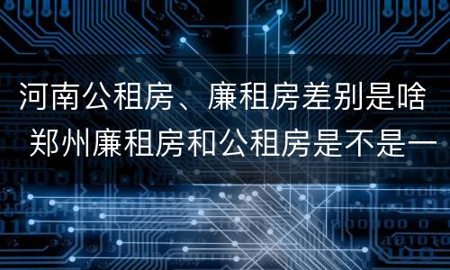河南公租房、廉租房差别是啥 郑州廉租房和公租房是不是一样
