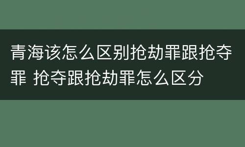 青海该怎么区别抢劫罪跟抢夺罪 抢夺跟抢劫罪怎么区分