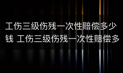 工伤三级伤残一次性赔偿多少钱 工伤三级伤残一次性赔偿多少钱合适