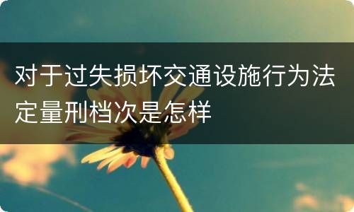 对于过失损坏交通设施行为法定量刑档次是怎样