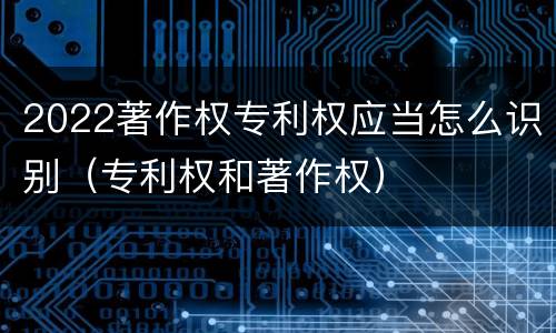 2022著作权专利权应当怎么识别（专利权和著作权）