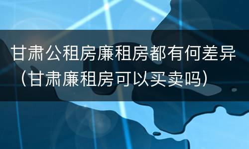 甘肃公租房廉租房都有何差异（甘肃廉租房可以买卖吗）