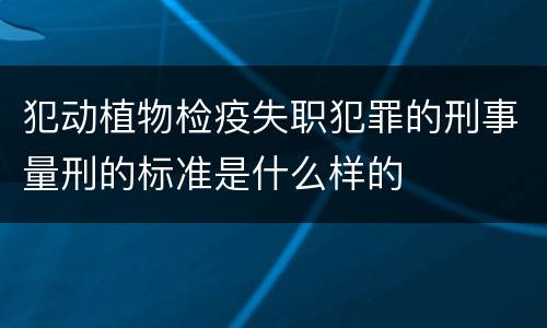 犯动植物检疫失职犯罪的刑事量刑的标准是什么样的