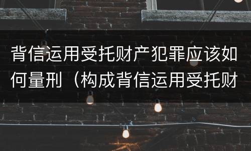 背信运用受托财产犯罪应该如何量刑（构成背信运用受托财产罪的立案标准）