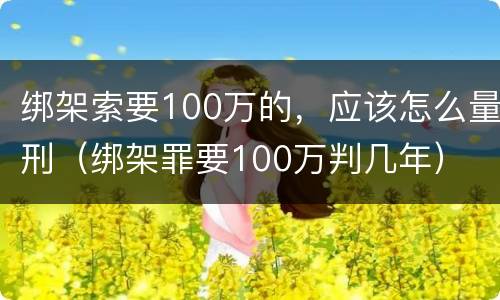 绑架索要100万的，应该怎么量刑（绑架罪要100万判几年）