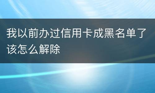 我以前办过信用卡成黑名单了该怎么解除