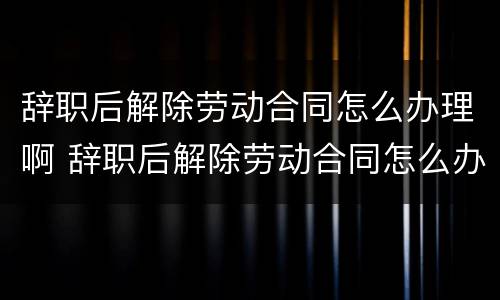 辞职后解除劳动合同怎么办理啊 辞职后解除劳动合同怎么办理啊手续