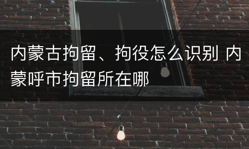 内蒙古拘留、拘役怎么识别 内蒙呼市拘留所在哪