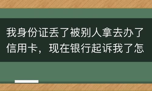 我身份证丢了被别人拿去办了信用卡，现在银行起诉我了怎么办