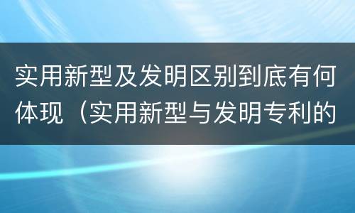 实用新型及发明区别到底有何体现（实用新型与发明专利的区别有哪些）