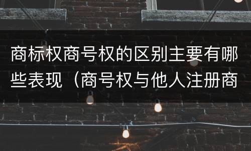 商标权商号权的区别主要有哪些表现（商号权与他人注册商标专用权的冲突）