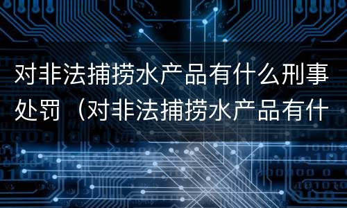对非法捕捞水产品有什么刑事处罚（对非法捕捞水产品有什么刑事处罚措施）