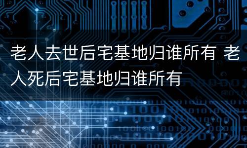 老人去世后宅基地归谁所有 老人死后宅基地归谁所有