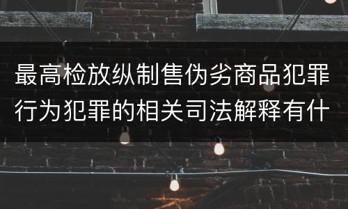 最高检放纵制售伪劣商品犯罪行为犯罪的相关司法解释有什么主要内容
