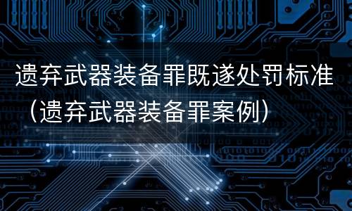 遗弃武器装备罪既遂处罚标准（遗弃武器装备罪案例）