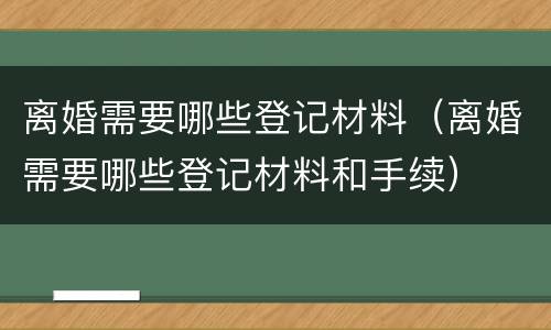离婚需要哪些登记材料（离婚需要哪些登记材料和手续）
