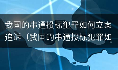 我国的串通投标犯罪如何立案追诉（我国的串通投标犯罪如何立案追诉呢）