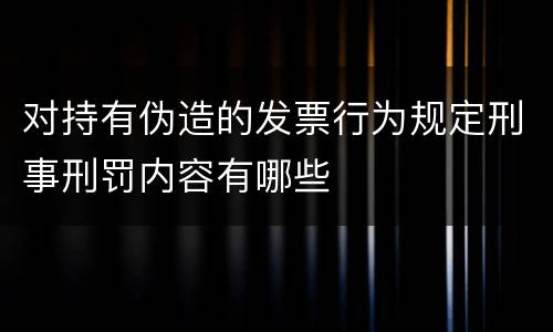 对持有伪造的发票行为规定刑事刑罚内容有哪些