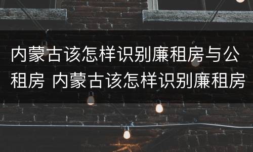 内蒙古该怎样识别廉租房与公租房 内蒙古该怎样识别廉租房与公租房的区别