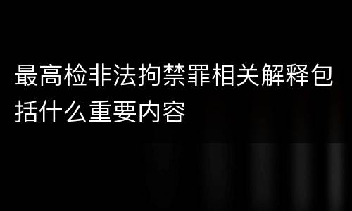 最高检非法拘禁罪相关解释包括什么重要内容