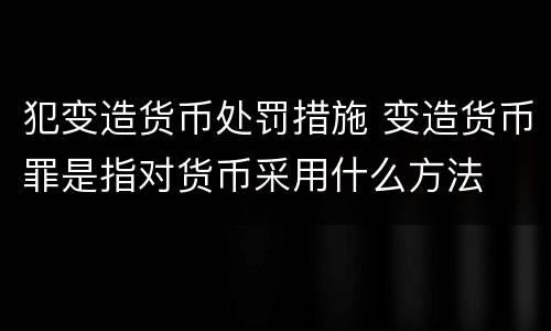 犯变造货币处罚措施 变造货币罪是指对货币采用什么方法
