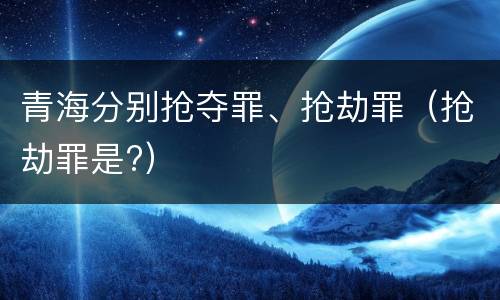 青海分别抢夺罪、抢劫罪（抢劫罪是?）