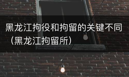 黑龙江拘役和拘留的关键不同（黑龙江拘留所）