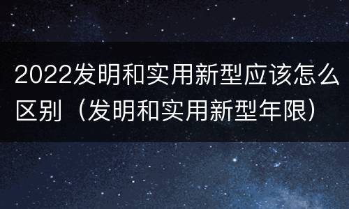 2022发明和实用新型应该怎么区别（发明和实用新型年限）