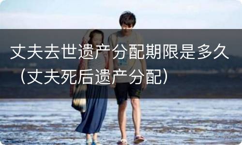 丈夫去世遗产分配期限是多久（丈夫死后遗产分配）
