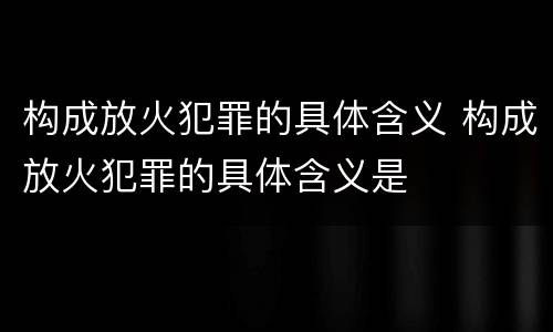 构成放火犯罪的具体含义 构成放火犯罪的具体含义是