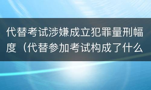 代替考试涉嫌成立犯罪量刑幅度（代替参加考试构成了什么犯罪）