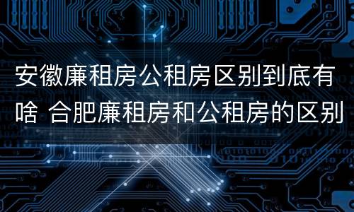 安徽廉租房公租房区别到底有啥 合肥廉租房和公租房的区别
