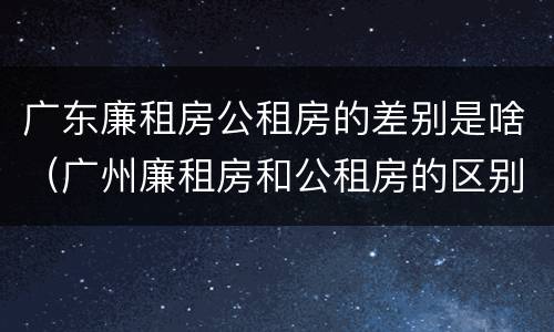 广东廉租房公租房的差别是啥（广州廉租房和公租房的区别）