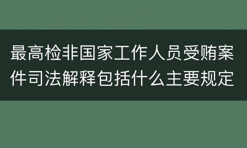 最高检非国家工作人员受贿案件司法解释包括什么主要规定