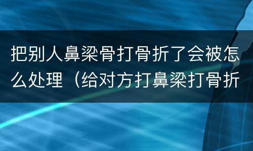 把别人鼻梁骨打骨折了会被怎么处理（给对方打鼻梁打骨折了怎么赔偿）