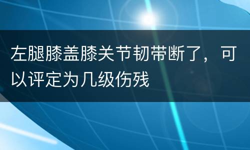 左腿膝盖膝关节韧带断了，可以评定为几级伤残