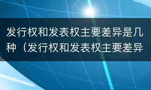 发行权和发表权主要差异是几种（发行权和发表权主要差异是几种情况）