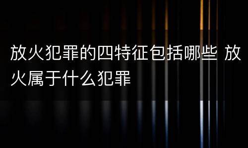 放火犯罪的四特征包括哪些 放火属于什么犯罪
