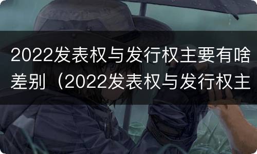 2022发表权与发行权主要有啥差别（2022发表权与发行权主要有啥差别和不同）