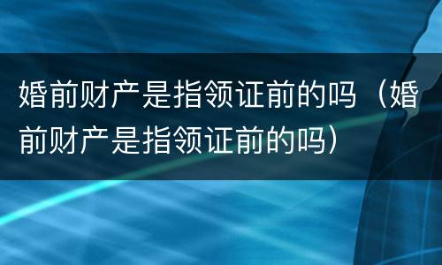 婚前财产是指领证前的吗（婚前财产是指领证前的吗）