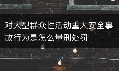 对大型群众性活动重大安全事故行为是怎么量刑处罚